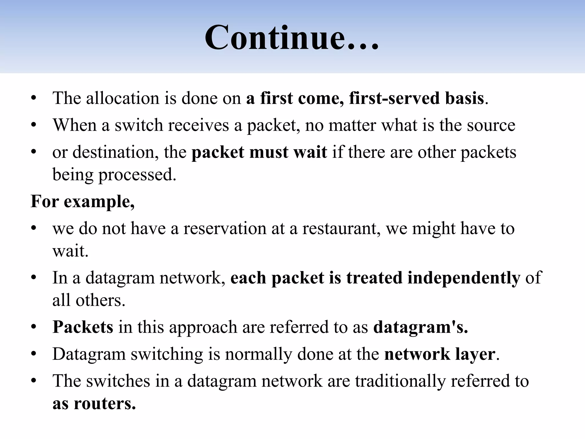 Continue…
• The allocation is done on a first come, first-served basis.
• When a switch receives a packet, no matter what is the source
• or destination, the packet must wait if there are other packets
being processed.
For example,
• we do not have a reservation at a restaurant, we might have to
wait.
• In a datagram network, each packet is treated independently of
all others.
• Packets in this approach are referred to as datagram's.
• Datagram switching is normally done at the network layer.
• The switches in a datagram network are traditionally referred to
as routers.
 