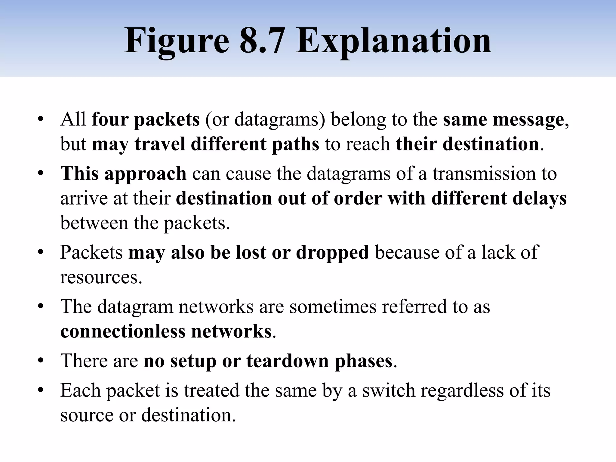 Figure 8.7 Explanation
• All four packets (or datagrams) belong to the same message,
but may travel different paths to reach their destination.
• This approach can cause the datagrams of a transmission to
arrive at their destination out of order with different delays
between the packets.
• Packets may also be lost or dropped because of a lack of
resources.
• The datagram networks are sometimes referred to as
connectionless networks.
• There are no setup or teardown phases.
• Each packet is treated the same by a switch regardless of its
source or destination.
 
