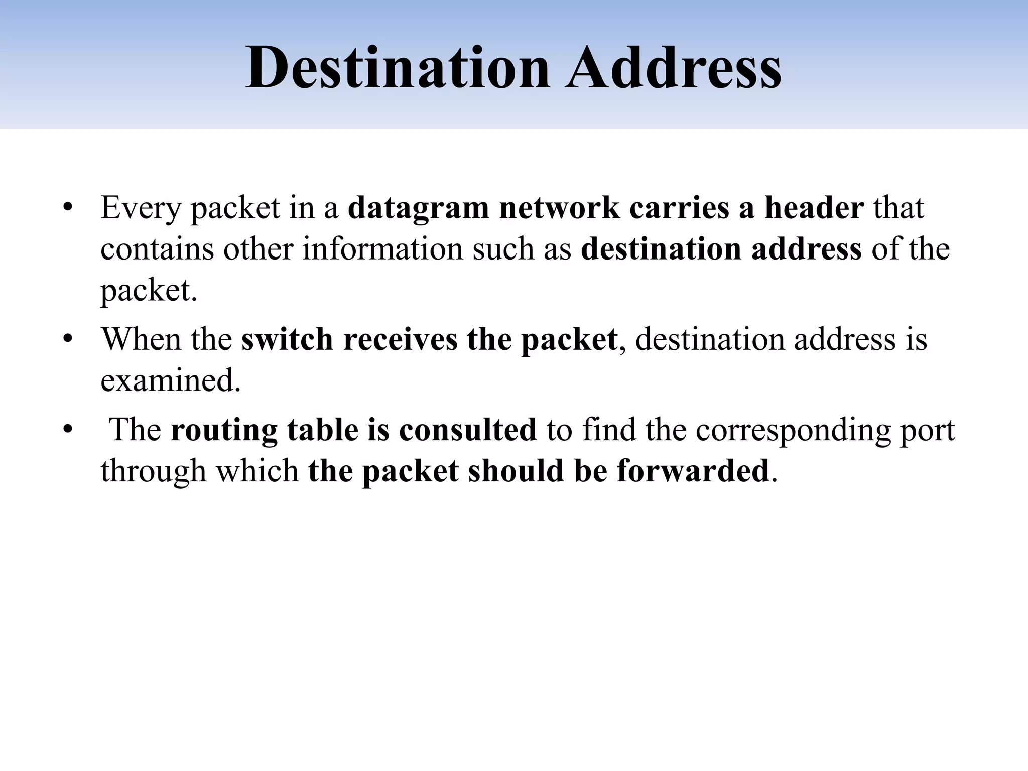 Destination Address
• Every packet in a datagram network carries a header that
contains other information such as destination address of the
packet.
• When the switch receives the packet, destination address is
examined.
• The routing table is consulted to find the corresponding port
through which the packet should be forwarded.
 