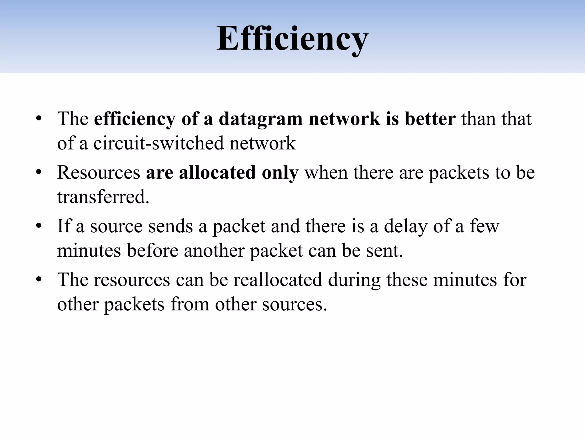 Efficiency
• The efficiency of a datagram network is better than that
of a circuit-switched network
• Resources are allocated only when there are packets to be
transferred.
• If a source sends a packet and there is a delay of a few
minutes before another packet can be sent.
• The resources can be reallocated during these minutes for
other packets from other sources.
 