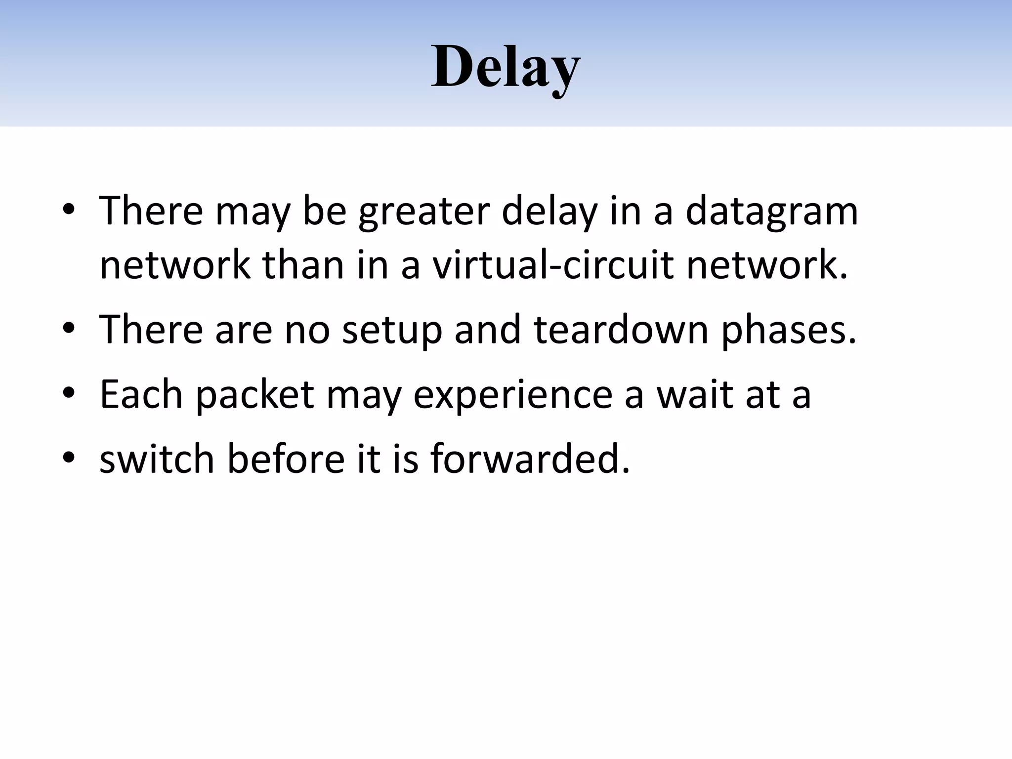 Delay
• There may be greater delay in a datagram
network than in a virtual-circuit network.
• There are no setup and teardown phases.
• Each packet may experience a wait at a
• switch before it is forwarded.
 