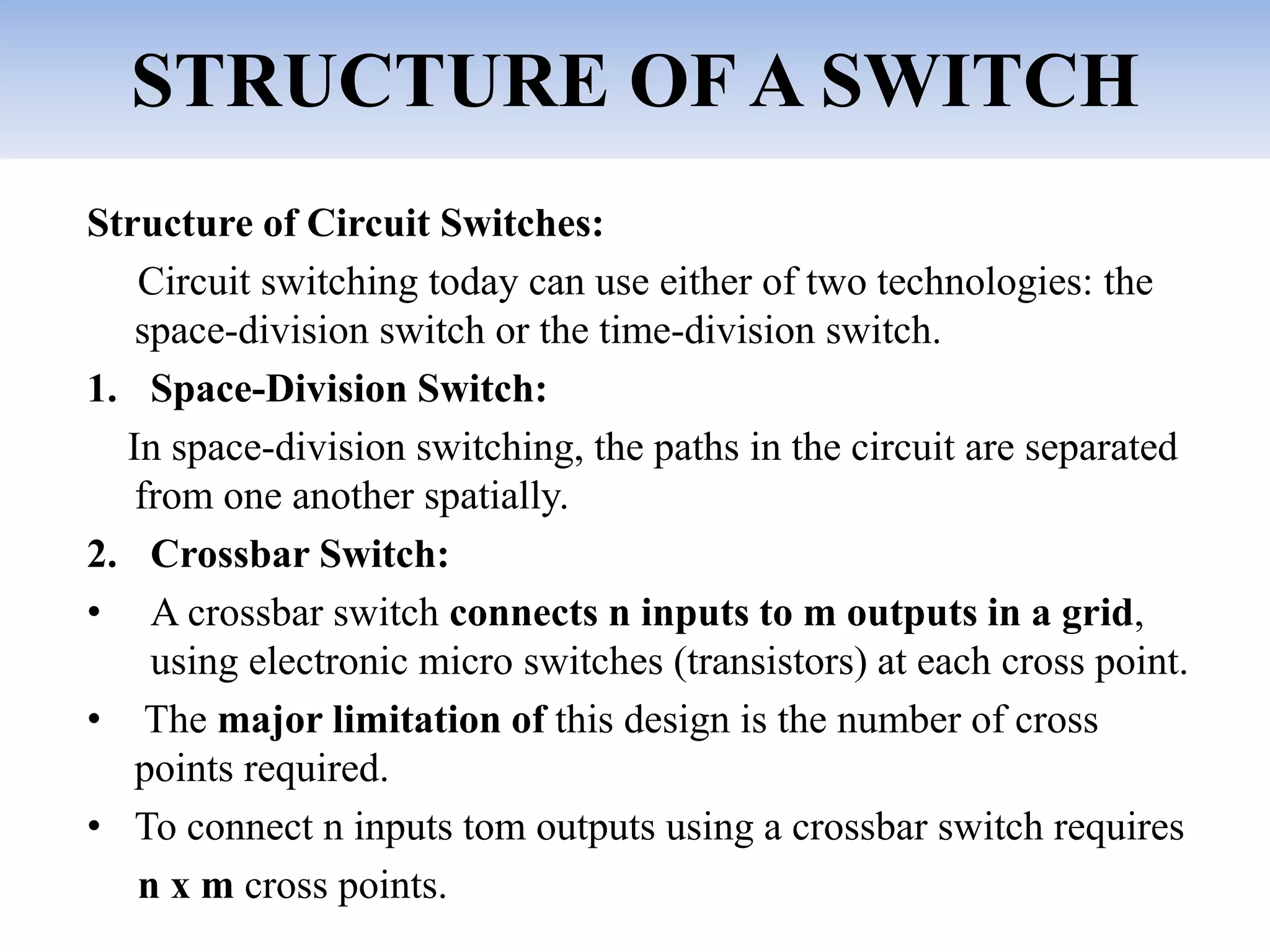 STRUCTURE OF A SWITCH
Structure of Circuit Switches:
Circuit switching today can use either of two technologies: the
space-division switch or the time-division switch.
1. Space-Division Switch:
In space-division switching, the paths in the circuit are separated
from one another spatially.
2. Crossbar Switch:
• A crossbar switch connects n inputs to m outputs in a grid,
using electronic micro switches (transistors) at each cross point.
• The major limitation of this design is the number of cross
points required.
• To connect n inputs tom outputs using a crossbar switch requires
n x m cross points.
 