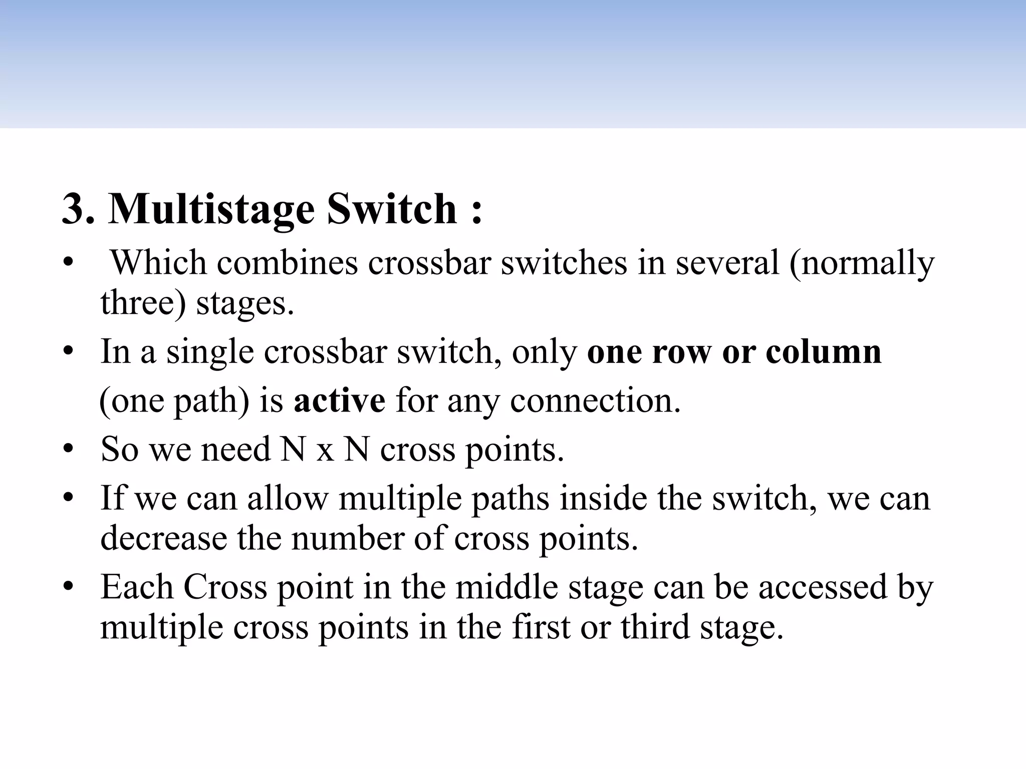 3. Multistage Switch :
• Which combines crossbar switches in several (normally
three) stages.
• In a single crossbar switch, only one row or column
(one path) is active for any connection.
• So we need N x N cross points.
• If we can allow multiple paths inside the switch, we can
decrease the number of cross points.
• Each Cross point in the middle stage can be accessed by
multiple cross points in the first or third stage.
 