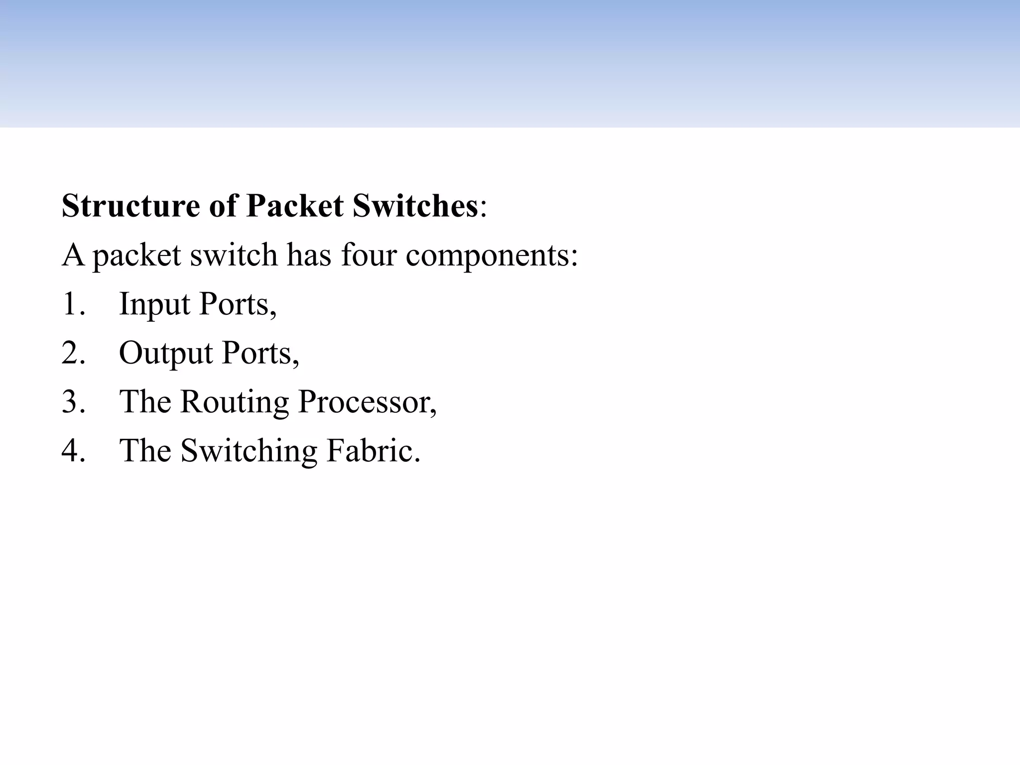 Structure of Packet Switches:
A packet switch has four components:
1. Input Ports,
2. Output Ports,
3. The Routing Processor,
4. The Switching Fabric.
 