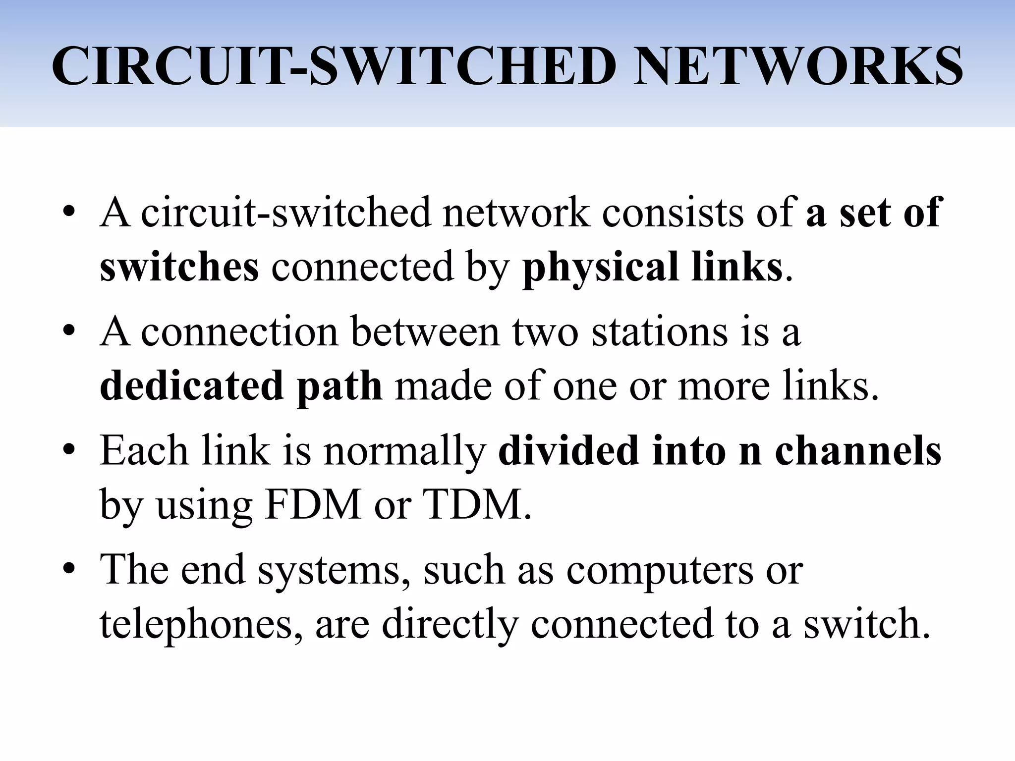 CIRCUIT-SWITCHED NETWORKS
• A circuit-switched network consists of a set of
switches connected by physical links.
• A connection between two stations is a
dedicated path made of one or more links.
• Each link is normally divided into n channels
by using FDM or TDM.
• The end systems, such as computers or
telephones, are directly connected to a switch.
 
