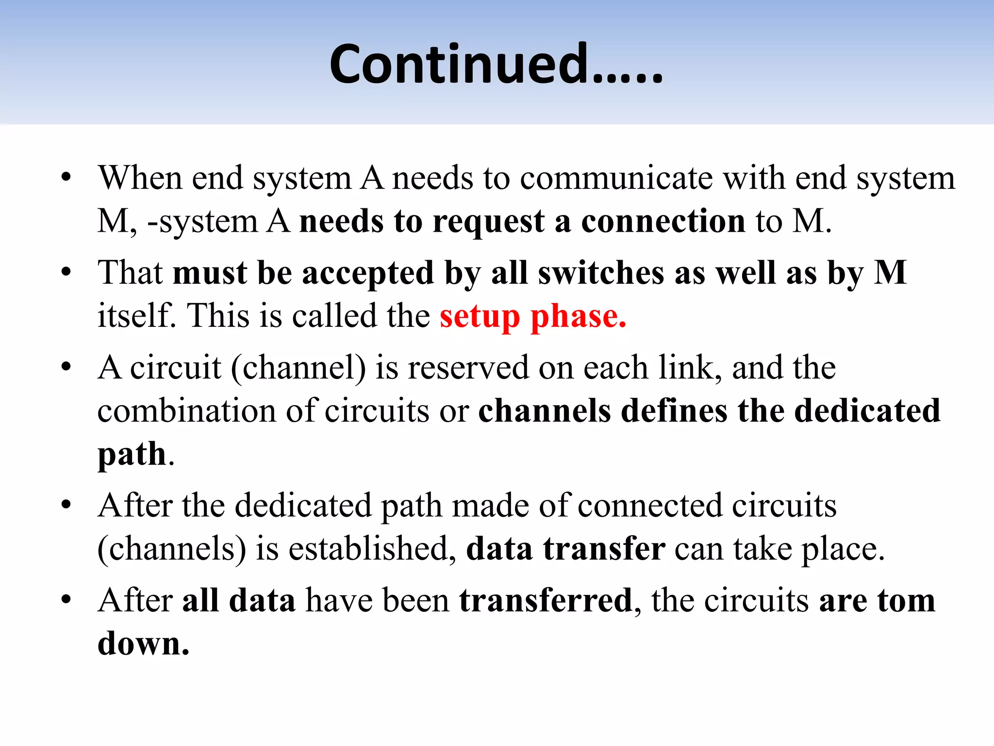 Continued…..
• When end system A needs to communicate with end system
M, -system A needs to request a connection to M.
• That must be accepted by all switches as well as by M
itself. This is called the setup phase.
• A circuit (channel) is reserved on each link, and the
combination of circuits or channels defines the dedicated
path.
• After the dedicated path made of connected circuits
(channels) is established, data transfer can take place.
• After all data have been transferred, the circuits are tom
down.
 