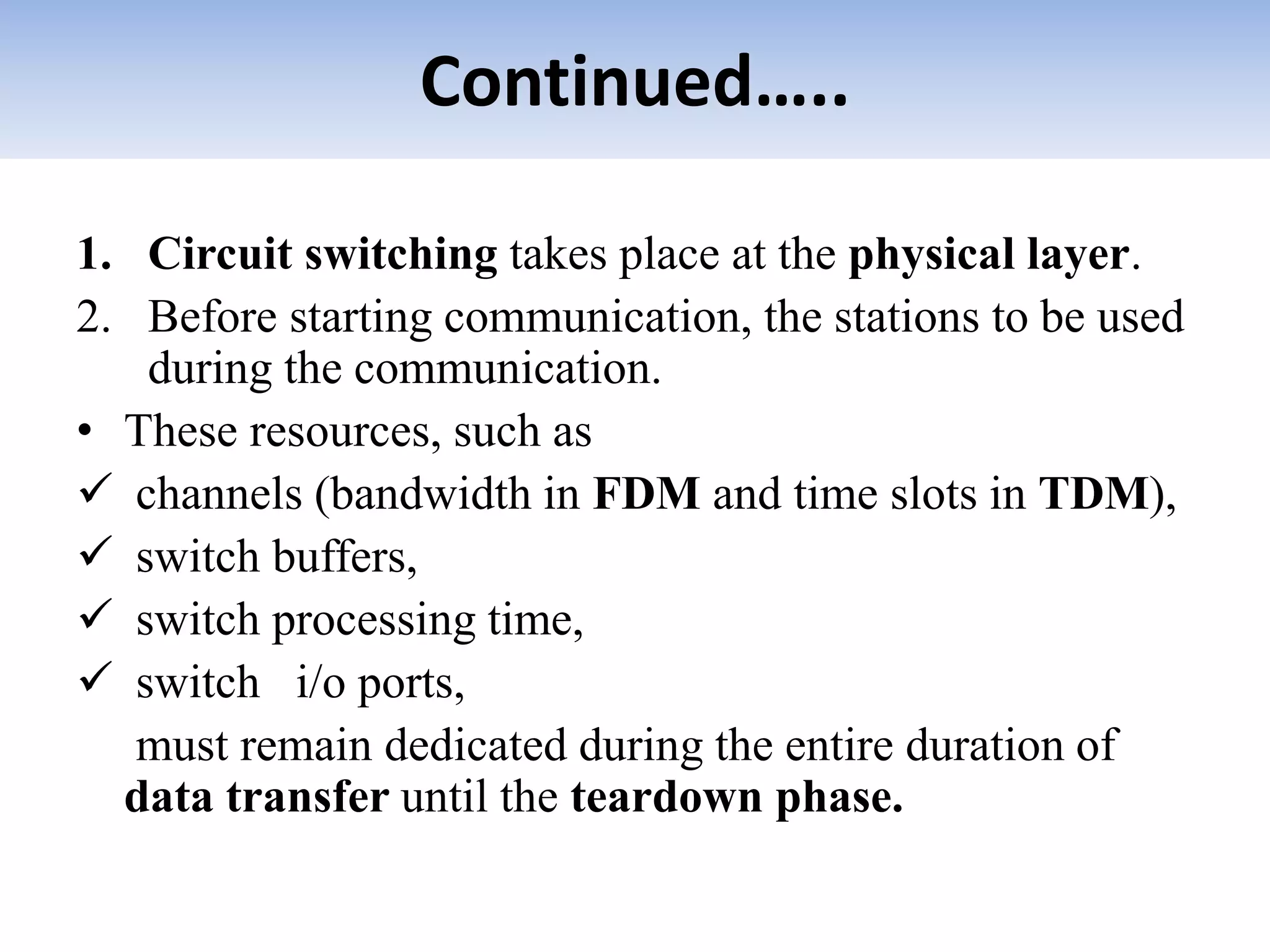 Continued…..
1. Circuit switching takes place at the physical layer.
2. Before starting communication, the stations to be used
during the communication.
• These resources, such as
 channels (bandwidth in FDM and time slots in TDM),
 switch buffers,
 switch processing time,
 switch i/o ports,
must remain dedicated during the entire duration of
data transfer until the teardown phase.
 