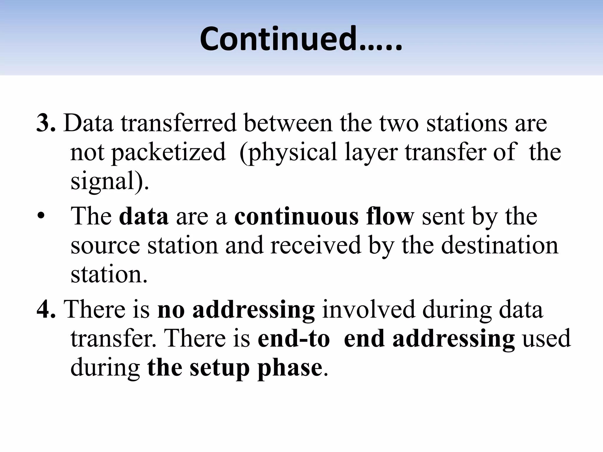 Continued…..
3. Data transferred between the two stations are
not packetized (physical layer transfer of the
signal).
• The data are a continuous flow sent by the
source station and received by the destination
station.
4. There is no addressing involved during data
transfer. There is end-to end addressing used
during the setup phase.
 