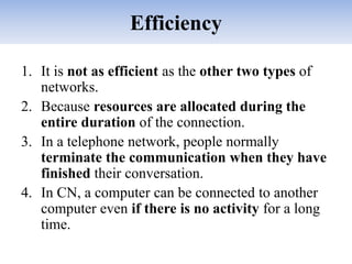 Efficiency
1. It is not as efficient as the other two types of
networks.
2. Because resources are allocated during the
entire duration of the connection.
3. In a telephone network, people normally
terminate the communication when they have
finished their conversation.
4. In CN, a computer can be connected to another
computer even if there is no activity for a long
time.
 