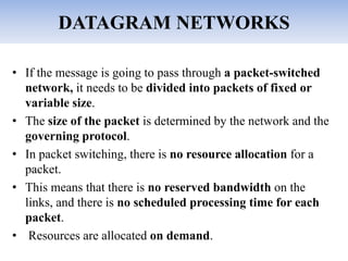DATAGRAM NETWORKS
• If the message is going to pass through a packet-switched
network, it needs to be divided into packets of fixed or
variable size.
• The size of the packet is determined by the network and the
governing protocol.
• In packet switching, there is no resource allocation for a
packet.
• This means that there is no reserved bandwidth on the
links, and there is no scheduled processing time for each
packet.
• Resources are allocated on demand.
 