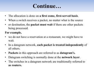 Continue…
• The allocation is done on a first come, first-served basis.
• When a switch receives a packet, no matter what is the source
• or destination, the packet must wait if there are other packets
being processed.
For example,
• we do not have a reservation at a restaurant, we might have to
wait.
• In a datagram network, each packet is treated independently of
all others.
• Packets in this approach are referred to as datagram's.
• Datagram switching is normally done at the network layer.
• The switches in a datagram network are traditionally referred to
as routers.
 