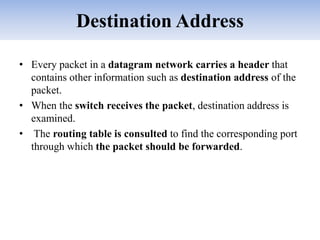 Destination Address
• Every packet in a datagram network carries a header that
contains other information such as destination address of the
packet.
• When the switch receives the packet, destination address is
examined.
• The routing table is consulted to find the corresponding port
through which the packet should be forwarded.
 