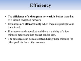 Efficiency
• The efficiency of a datagram network is better than that
of a circuit-switched network
• Resources are allocated only when there are packets to be
transferred.
• If a source sends a packet and there is a delay of a few
minutes before another packet can be sent.
• The resources can be reallocated during these minutes for
other packets from other sources.
 