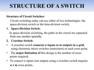 STRUCTURE OF A SWITCH
Structure of Circuit Switches:
Circuit switching today can use either of two technologies: the
space-division switch or the time-division switch.
1. Space-Division Switch:
In space-division switching, the paths in the circuit are separated
from one another spatially.
2. Crossbar Switch:
• A crossbar switch connects n inputs to m outputs in a grid,
using electronic micro switches (transistors) at each cross point.
• The major limitation of this design is the number of cross
points required.
• To connect n inputs tom outputs using a crossbar switch requires
n x m cross points.
 