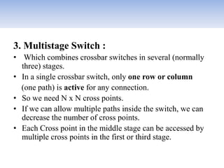 3. Multistage Switch :
• Which combines crossbar switches in several (normally
three) stages.
• In a single crossbar switch, only one row or column
(one path) is active for any connection.
• So we need N x N cross points.
• If we can allow multiple paths inside the switch, we can
decrease the number of cross points.
• Each Cross point in the middle stage can be accessed by
multiple cross points in the first or third stage.
 