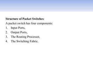 Structure of Packet Switches:
A packet switch has four components:
1. Input Ports,
2. Output Ports,
3. The Routing Processor,
4. The Switching Fabric.
 