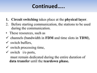 Continued…..
1. Circuit switching takes place at the physical layer.
2. Before starting communication, the stations to be used
during the communication.
• These resources, such as
 channels (bandwidth in FDM and time slots in TDM),
 switch buffers,
 switch processing time,
 switch i/o ports,
must remain dedicated during the entire duration of
data transfer until the teardown phase.
 