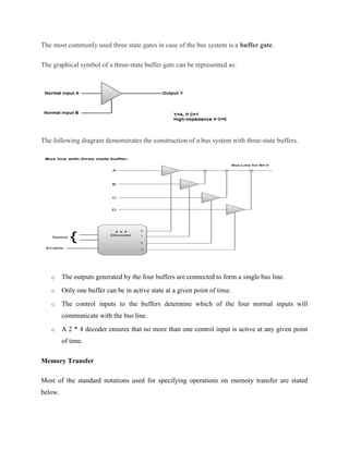 The most commonly used three state gates in case of the bus system is a buffer gate.
The graphical symbol of a three-state buffer gate can be represented as:
The following diagram demonstrates the construction of a bus system with three-state buffers.
o The outputs generated by the four buffers are connected to form a single bus line.
o Only one buffer can be in active state at a given point of time.
o The control inputs to the buffers determine which of the four normal inputs will
communicate with the bus line.
o A 2 * 4 decoder ensures that no more than one control input is active at any given point
of time.
Memory Transfer
Most of the standard notations used for specifying operations on memory transfer are stated
below.
 