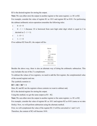 R3 is the desired register for storing the output.
Note: We can either store the output in another register or the same register, i.e. R1 or R2.
For example, consider the value of register R1 as 1011 and register R2 as 0101. For performing
the subtract arithmetic micro-operation remember the following rules:
 0 - 0 = 0
 0 - 1 = 1 (because 10 is borrowed from next high order digit which is equal to 2 in
decimal so 2 - 1 = 1)
 1 - 0 = 1
 1 - 1 = 0
If we subtract R2 from R1, the output will be-
Besides the above way, there is also an alternate way of doing the arithmetic subtraction. This
way includes the use of the 2’s complement.
To subtract the values of two registers, we need to add the first register, the complemented value
of the second register and one.
The symbolic notation is-
R3 <- R1 + R2’ + 1
Here, R1 and R2 are the registers whose contents we want to subtract and,
R3 is the desired register for storing the output.
Using this method, we get the same output as R1 - R2.
Note: We can either store the output in another register or the same register, i.e. R1 or R2.
For example, consider the value of register R1 as 1011 and register R2 as 0101 (same as we take
firstly). Now, we will perform subtraction using the alternate method.
First, we will complement the value of the register R2. 0 will be converted to 1 and 1 to 0.
Therefore, the content of R2 will become 1010.
 
