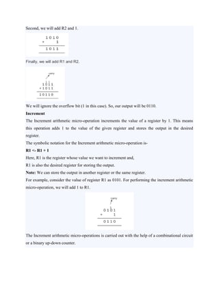 Second, we will add R2 and 1.
Finally, we will add R1 and R2.
We will ignore the overflow bit (1 in this case). So, our output will be 0110.
Increment
The Increment arithmetic micro-operation increments the value of a register by 1. This means
this operation adds 1 to the value of the given register and stores the output in the desired
register.
The symbolic notation for the Increment arithmetic micro-operation is-
R1 <- R1 + 1
Here, R1 is the register whose value we want to increment and,
R1 is also the desired register for storing the output.
Note: We can store the output in another register or the same register.
For example, consider the value of register R1 as 0101. For performing the increment arithmetic
micro-operation, we will add 1 to R1.
The Increment arithmetic micro-operations is carried out with the help of a combinational circuit
or a binary up-down counter.
 