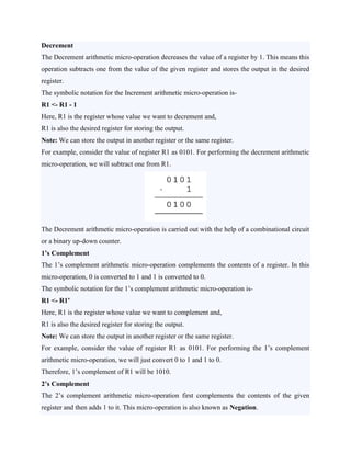 Decrement
The Decrement arithmetic micro-operation decreases the value of a register by 1. This means this
operation subtracts one from the value of the given register and stores the output in the desired
register.
The symbolic notation for the Increment arithmetic micro-operation is-
R1 <- R1 - 1
Here, R1 is the register whose value we want to decrement and,
R1 is also the desired register for storing the output.
Note: We can store the output in another register or the same register.
For example, consider the value of register R1 as 0101. For performing the decrement arithmetic
micro-operation, we will subtract one from R1.
The Decrement arithmetic micro-operation is carried out with the help of a combinational circuit
or a binary up-down counter.
1’s Complement
The 1’s complement arithmetic micro-operation complements the contents of a register. In this
micro-operation, 0 is converted to 1 and 1 is converted to 0.
The symbolic notation for the 1’s complement arithmetic micro-operation is-
R1 <- R1’
Here, R1 is the register whose value we want to complement and,
R1 is also the desired register for storing the output.
Note: We can store the output in another register or the same register.
For example, consider the value of register R1 as 0101. For performing the 1’s complement
arithmetic micro-operation, we will just convert 0 to 1 and 1 to 0.
Therefore, 1’s complement of R1 will be 1010.
2’s Complement
The 2’s complement arithmetic micro-operation first complements the contents of the given
register and then adds 1 to it. This micro-operation is also known as Negation.
 