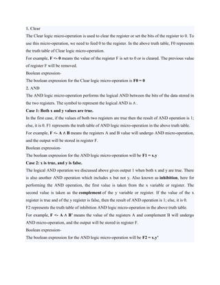 1. Clear
The Clear logic micro-operation is used to clear the register or set the bits of the register to 0. To
use this micro-operation, we need to feed 0 to the register. In the above truth table, F0 represents
the truth table of Clear logic micro-operation.
For example, F <- 0 means the value of the register F is set to 0 or is cleared. The previous value
of register F will be removed.
Boolean expression-
The boolean expression for the Clear logic micro-operation is F0 = 0
2. AND
The AND logic micro-operation performs the logical AND between the bits of the data stored in
the two registers. The symbol to represent the logical AND is ∧ .
Case 1: Both x and y values are true.
In the first case, if the values of both two registers are true then the result of AND operation is 1;
else, it is 0. F1 represents the truth table of AND logic micro-operation in the above truth table.
For example, F <- A ∧ B means the registers A and B value will undergo AND micro-operation,
and the output will be stored in register F.
Boolean expression-
The boolean expression for the AND logic micro-operation will be F1 = x.y
Case 2: x is true, and y is false.
The logical AND operation we discussed above gives output 1 when both x and y are true. There
is also another AND operation which includes x but not y. Also known as inhibition, here for
performing the AND operation, the first value is taken from the x variable or register. The
second value is taken as the complement of the y variable or register. If the value of the x
register is true and of the y register is false, then the result of AND operation is 1; else, it is 0.
F2 represents the truth table of inhibition AND logic micro-operation in the above truth table.
For example, F <- A ∧ B’ means the value of the registers A and complement B will undergo
AND micro-operation, and the output will be stored in register F.
Boolean expression-
The boolean expression for the AND logic micro-operation will be F2 = x.y’
 