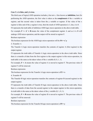 Case 3: x is false, and y is true.
The third case of logical AND operation includes y but not x. Also known as inhibition, here for
performing the AND operation, the first value is taken as the complement of the x variable or
register, and the second value is taken from the y variable or register. If the value of the x
register is false and of the y register is true, then the result of AND operation is 1; else, it is 0.
F4 represents the truth table of inhibition AND logic micro-operation in the above truth table.
For example, F <- A’ ∧ B means the value of the complement register A and as it is B will
undergo AND micro-operation, and the output will be stored in register F.
Boolean expression-
The boolean expression for the AND logic micro-operation will be F4 = x’.y
3. Transfer A
The Transfer A logic micro-operation transfers the contents of register A (first register) to the
output register.
F3 represents the truth table of Transfer A logic micro-operation in the above truth table. Since
there is a transfer of data from the first register to the output register in this micro-operation, its
truth table is the same as the taken values of the x variable (0, 0, 1, 1).
For example, F <- A means the value of register A is moved to register F. The previous value of
register F will be removed.
Boolean expression-
The boolean expression for the Transfer A logic micro-operation is F3 = x
4. Transfer B
The Transfer B logic micro-operation transfers the contents of register B (second register) to the
output register.
F5 represents the truth table of Transfer B logic micro-operation in the above truth table. Since
there is a transfer of data from the second register to the output register in this micro-operation,
its truth table is the same as the taken values of the y variable (0, 1, 0, 1).
For example, F <- B means the value of register B is moved to register F. The previous value of
register F will be removed.
Boolean expression-
The boolean expression for the Transfer B logic micro-operation is F5 = y
 