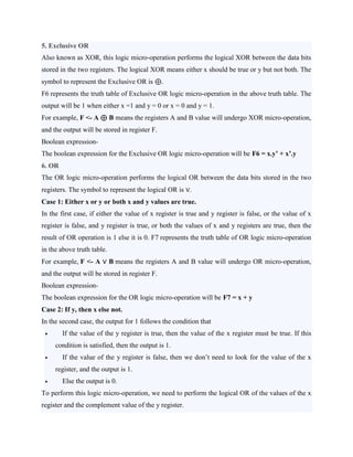 5. Exclusive OR
Also known as XOR, this logic micro-operation performs the logical XOR between the data bits
stored in the two registers. The logical XOR means either x should be true or y but not both. The
symbol to represent the Exclusive OR is ⊕.
F6 represents the truth table of Exclusive OR logic micro-operation in the above truth table. The
output will be 1 when either x =1 and y = 0 or x = 0 and y = 1.
For example, F <- A ⊕ B means the registers A and B value will undergo XOR micro-operation,
and the output will be stored in register F.
Boolean expression-
The boolean expression for the Exclusive OR logic micro-operation will be F6 = x.y’ + x’.y
6. OR
The OR logic micro-operation performs the logical OR between the data bits stored in the two
registers. The symbol to represent the logical OR is ∨.
Case 1: Either x or y or both x and y values are true.
In the first case, if either the value of x register is true and y register is false, or the value of x
register is false, and y register is true, or both the values of x and y registers are true, then the
result of OR operation is 1 else it is 0. F7 represents the truth table of OR logic micro-operation
in the above truth table.
For example, F <- A ∨ B means the registers A and B value will undergo OR micro-operation,
and the output will be stored in register F.
Boolean expression-
The boolean expression for the OR logic micro-operation will be F7 = x + y
Case 2: If y, then x else not.
In the second case, the output for 1 follows the condition that
 If the value of the y register is true, then the value of the x register must be true. If this
condition is satisfied, then the output is 1.
 If the value of the y register is false, then we don’t need to look for the value of the x
register, and the output is 1.
 Else the output is 0.
To perform this logic micro-operation, we need to perform the logical OR of the values of the x
register and the complement value of the y register.
 