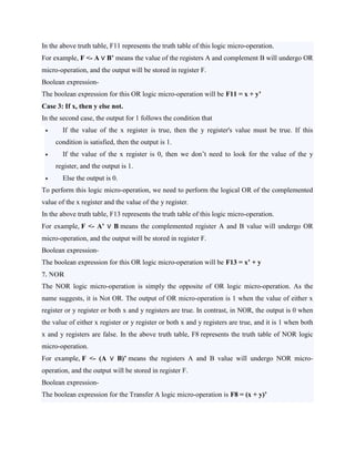 In the above truth table, F11 represents the truth table of this logic micro-operation.
For example, F <- A ∨ B’ means the value of the registers A and complement B will undergo OR
micro-operation, and the output will be stored in register F.
Boolean expression-
The boolean expression for this OR logic micro-operation will be F11 = x + y’
Case 3: If x, then y else not.
In the second case, the output for 1 follows the condition that
 If the value of the x register is true, then the y register's value must be true. If this
condition is satisfied, then the output is 1.
 If the value of the x register is 0, then we don’t need to look for the value of the y
register, and the output is 1.
 Else the output is 0.
To perform this logic micro-operation, we need to perform the logical OR of the complemented
value of the x register and the value of the y register.
In the above truth table, F13 represents the truth table of this logic micro-operation.
For example, F <- A’ ∨ B means the complemented register A and B value will undergo OR
micro-operation, and the output will be stored in register F.
Boolean expression-
The boolean expression for this OR logic micro-operation will be F13 = x’ + y
7. NOR
The NOR logic micro-operation is simply the opposite of OR logic micro-operation. As the
name suggests, it is Not OR. The output of OR micro-operation is 1 when the value of either x
register or y register or both x and y registers are true. In contrast, in NOR, the output is 0 when
the value of either x register or y register or both x and y registers are true, and it is 1 when both
x and y registers are false. In the above truth table, F8 represents the truth table of NOR logic
micro-operation.
For example, F <- (A ∨ B)’ means the registers A and B value will undergo NOR micro-
operation, and the output will be stored in register F.
Boolean expression-
The boolean expression for the Transfer A logic micro-operation is F8 = (x + y)’
 