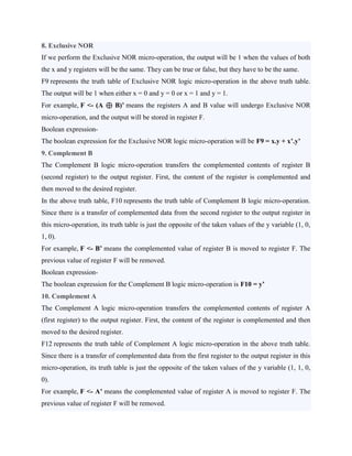 8. Exclusive NOR
If we perform the Exclusive NOR micro-operation, the output will be 1 when the values of both
the x and y registers will be the same. They can be true or false, but they have to be the same.
F9 represents the truth table of Exclusive NOR logic micro-operation in the above truth table.
The output will be 1 when either x = 0 and y = 0 or x = 1 and y = 1.
For example, F <- (A ⊕ B)’ means the registers A and B value will undergo Exclusive NOR
micro-operation, and the output will be stored in register F.
Boolean expression-
The boolean expression for the Exclusive NOR logic micro-operation will be F9 = x.y + x’.y’
9. Complement B
The Complement B logic micro-operation transfers the complemented contents of register B
(second register) to the output register. First, the content of the register is complemented and
then moved to the desired register.
In the above truth table, F10 represents the truth table of Complement B logic micro-operation.
Since there is a transfer of complemented data from the second register to the output register in
this micro-operation, its truth table is just the opposite of the taken values of the y variable (1, 0,
1, 0).
For example, F <- B’ means the complemented value of register B is moved to register F. The
previous value of register F will be removed.
Boolean expression-
The boolean expression for the Complement B logic micro-operation is F10 = y’
10. Complement A
The Complement A logic micro-operation transfers the complemented contents of register A
(first register) to the output register. First, the content of the register is complemented and then
moved to the desired register.
F12 represents the truth table of Complement A logic micro-operation in the above truth table.
Since there is a transfer of complemented data from the first register to the output register in this
micro-operation, its truth table is just the opposite of the taken values of the y variable (1, 1, 0,
0).
For example, F <- A’ means the complemented value of register A is moved to register F. The
previous value of register F will be removed.
 
