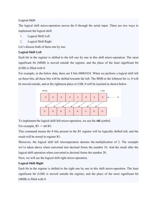 Logical Shift
The logical shift micro-operation moves the 0 through the serial input. There are two ways to
implement the logical shift.
1. Logical Shift Left
2. Logical Shift Right
Let’s discuss both of them one by one.
Logical Shift Left
Each bit in the register is shifted to the left one by one in this shift micro-operation. The most
significant bit (MSB) is moved outside the register, and the place of the least significant bit
(LSB) is filled with 0.
For example, in the below data, there are 8 bits 00001010. When we perform a logical shift left
on these bits, all these bits will be shifted towards the left. The MSB or the leftmost bit i.e. 0 will
be moved outside, and at the rightmost place or LSB, 0 will be inserted as shown below.
To implement the logical shift left micro-operation, we use the shl symbol.
For example, R1 -> shl R1.
This command means the 8 bits present in the R1 register will be logically shifted left, and the
result will be stored in register R1.
Moreover, the logical shift left microoperation denotes the multiplication of 2. The example
we’ve taken above when converted into decimal forms the number 10. And the result after the
logical shift operation when converted to decimal forms the number 20.
Next, we will see the logical shift right micro-operation.
Logical Shift Right
Each bit in the register is shifted to the right one by one in this shift micro-operation. The least
significant bit (LSB) is moved outside the register, and the place of the most significant bit
(MSB) is filled with 0.
 