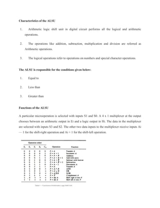 Characteristics of the ALSU
1. Arithmetic logic shift unit in digital circuit performs all the logical and arithmetic
operations.
2. The operations like addition, subtraction, multiplication and division are referred as
Arithmetic operations.
3. The logical operations refer to operations on numbers and special character operations.
The ALSU is responsible for the conditions given below:
1. Equal to
2. Less than
3. Greater than
Functions of the ALSU
A particular microoperation is selected with inputs S1 and S0. A 4 x 1 multiplexer at the output
chooses between an arithmetic output in Ei and a logic output in Hi. The data in the multiplexer
are selected with inputs S3 and S2. The other two data inputs to the multiplexer receive inputs Ai
— 1 for the shift-right operation and Ai + 1 for the shift-left operation.
 