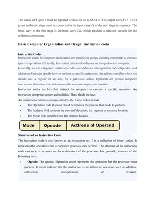 The circuit of Figure 1 must be repeated n times for an n-bit ALU. The output carry Ci + 1 of a
given arithmetic stage must be connected to the input carry Ci of the next stage in sequence. The
input carry to the first stage is the input carry Cin, which provides a selection variable for the
arithmetic operations.
Basic Computer Organization and Design: Instruction codes
Instruction Codes
Instruction codes in computer architecture are concise bit groups directing computers to execute
specific operations efficiently. Instruction codes and addresses are unique to each computer.
Generally, we can categorize instruction codes and addresses into operation codes(Opcodes) and
addresses. Opcodes specify how to perform a specific instruction. An address specifies which we
should use- a register or an area, for a particular action. Operands are precise computer
instructions that show what information the computer requires to function.
Instruction codes are bits that instruct the computer to execute a specific operation. An
instruction comprises groups called fields. These fields include:
An instruction comprises groups called fields. These fields include:
 The Operation code (Opcode) field determines the process that needs to perform.
 The Address field contains the operand's location, i.e., register or memory location.
 The Mode field specifies how the operand locates.
Structure of an Instruction Code
The instruction code is also known as an instruction set. It is a collection of binary codes. It
represents the operations that a computer processor can perform. The structure of an instruction
code can vary. It depends on the architecture of the processor but generally consists of the
following parts:
 Opcode: The opcode (Operation code) represents the operation that the processor must
perform. It might indicate that the instruction is an arithmetic operation such as addition,
subtraction, multiplication, or division.
 
