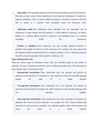  Operand(s): The operand(s) represents the data that the operation must be performed on.
This data can take various forms, depending on the processor's architecture. It might be a
register containing a value, a memory address pointing to a location in memory where the
data is stored, or a constant value embedded within the instruction itself.
 Addressing mode: The addressing mode represents how the operand(s) can be
interpreted. It might indicate that the operand is a direct address in memory, an indirect
address (i.e. a memory address stored in a register), or an immediate value (i.e. a constant
embedded within the instruction).
 Prefixes or modifiers: Some instruction sets may include additional prefixes or
modifiers that modify the behavior of the instruction. For example, they may specify that
the operation should be performed only if a specific condition is met or that the instruction
should be executed repeatedly until a specific condition is met.
Types of Instruction Code
There are various types of instruction codes. They are classified based on the number of
operands, the type of operation performed, and the addressing modes used. The following are
some common types of instruction codes:
1. One-operand instructions: These instructions have one operand and perform an
operation on that operand. For example, the "neg" instruction in the x86 assembly language
negates the value of a single operand.
2. Two-operand instructions: These instructions have two operands and perform an
operation involving both. For example, the "add" instruction in x86 assembly language adds
two operands together.
3. Three-operand instructions: These instructions have three operands and perform an
operation that involves all three operands. For example, the "fma" (fused multiply-add)
instruction in some processors multiplies two operands together, adds a third operand, and
stores the result in a fourth operand.
 