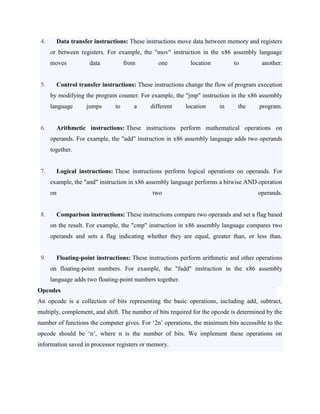 4. Data transfer instructions: These instructions move data between memory and registers
or between registers. For example, the "mov" instruction in the x86 assembly language
moves data from one location to another.
5. Control transfer instructions: These instructions change the flow of program execution
by modifying the program counter. For example, the "jmp" instruction in the x86 assembly
language jumps to a different location in the program.
6. Arithmetic instructions: These instructions perform mathematical operations on
operands. For example, the "add" instruction in x86 assembly language adds two operands
together.
7. Logical instructions: These instructions perform logical operations on operands. For
example, the "and" instruction in x86 assembly language performs a bitwise AND operation
on two operands.
8. Comparison instructions: These instructions compare two operands and set a flag based
on the result. For example, the "cmp" instruction in x86 assembly language compares two
operands and sets a flag indicating whether they are equal, greater than, or less than.
9. Floating-point instructions: These instructions perform arithmetic and other operations
on floating-point numbers. For example, the "fadd" instruction in the x86 assembly
language adds two floating-point numbers together.
Opcodes
An opcode is a collection of bits representing the basic operations, including add, subtract,
multiply, complement, and shift. The number of bits required for the opcode is determined by the
number of functions the computer gives. For ‘2n’ operations, the minimum bits accessible to the
opcode should be ‘n’, where n is the number of bits. We implement these operations on
information saved in processor registers or memory.
 