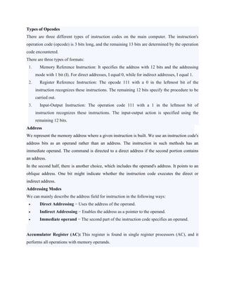 Types of Opcodes
There are three different types of instruction codes on the main computer. The instruction's
operation code (opcode) is 3 bits long, and the remaining 13 bits are determined by the operation
code encountered.
There are three types of formats:
1. Memory Reference Instruction: It specifies the address with 12 bits and the addressing
mode with 1 bit (I). For direct addresses, I equal 0, while for indirect addresses, I equal 1.
2. Register Reference Instruction: The opcode 111 with a 0 in the leftmost bit of the
instruction recognizes these instructions. The remaining 12 bits specify the procedure to be
carried out.
3. Input-Output Instruction: The operation code 111 with a 1 in the leftmost bit of
instruction recognizes these instructions. The input-output action is specified using the
remaining 12 bits.
Address
We represent the memory address where a given instruction is built. We use an instruction code's
address bits as an operand rather than an address. The instruction in such methods has an
immediate operand. The command is directed to a direct address if the second portion contains
an address.
In the second half, there is another choice, which includes the operand's address. It points to an
oblique address. One bit might indicate whether the instruction code executes the direct or
indirect address.
Addressing Modes
We can mainly describe the address field for instruction in the following ways:
 Direct Addressing − Uses the address of the operand.
 Indirect Addressing − Enables the address as a pointer to the operand.
 Immediate operand − The second part of the instruction code specifies an operand.
Accumulator Register (AC): This register is found in single register processors (AC), and it
performs all operations with memory operands.
 