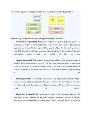 The common registers in a computer and the memory are depicted in the diagram below:
The following are the various computer registers and their functions:
 Accumulator Register(AC): Accumulator Register is a general-purpose Register. The
initial data to be processed, the intermediate result, and the final result of the processing
operation are all stored in this register. If no specific address for the result operation is
specified, the result of arithmetic operations is transferred to AC. The number of bits in the
accumulator register equals the number of bits per word
 Address Register(AR): The Address Register is the address of the memory location or
Register where data is stored or retrieved. The size of the Address Register is equal to the
width of the memory address is directly related to the size of the memory because it
contains an address. If the memory has a size of 2n * m, then the address is specified using
n bits
 Data Register(DR): The operand is stored in the Data Register from memory. When a
direct or indirect addressing operand is found, it is placed in the Data Register. This value
was then used as data by the processor during its operation. It's about the same size as a
word in memory
 Instruction Register(IR): The instruction is stored in the Instruction Register. The
instruction register contains the currently executed instruction. Because it includes
instructions, the number of bits in the Instruction Register equals the number of bits in the
 