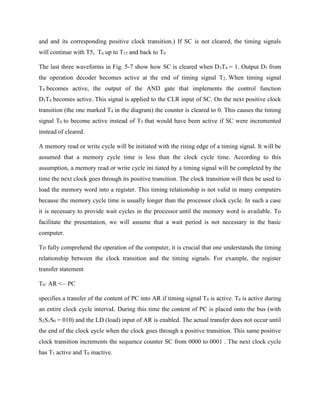 and and its corresponding positive clock transition.) If SC is not cleared, the timing signals
will continue with T5, T6 up to T15 and back to T0
The last three waveforms in Fig. 5-7 show how SC is cleared when D3T4 = 1. Output D3 from
the operation decoder becomes active at the end of timing signal T2. When timing signal
T4 becomes active, the output of the AND gate that implements the control function
D3T4 becomes active. This signal is applied to the CLR input of SC. On the next positive clock
transition (the one marked T4 in the diagram) the counter is cleared to 0. This causes the timing
signal T0 to become active instead of T5 that would have been active if SC were incremented
instead of cleared.
A memory read or write cycle will be initiated with the rising edge of a timing signal. It will be
assumed that a memory cycle time is less than the clock cycle time. According to this
assumption, a memory read or write cycle ini tiated by a timing signal will be completed by the
time the next clock goes through its positive transition. The clock transition will then be used to
load the memory word into a register. This timing relationship is not valid in many computers
because the memory cycle time is usually longer than the processor clock cycle. In such a case
it is necessary to provide wait cycles in the processor until the memory word is available. To
facilitate the presentation, we will assume that a wait period is not necessary in the basic
computer.
To fully comprehend the operation of the computer, it is crucial that one understands the timing
relationship between the clock transition and the timing signals. For example, the register
transfer statement
T0: AR <__
PC
specifies a transfer of the content of PC into AR if timing signal T0 is active. T0 is active during
an entire clock cycle intervaL During this time the content of PC is placed onto the bus (with
S2S1S0 = 010) and the LD (load) input of AR is enabled. The actual transfer does not occur until
the end of the clock cycle when the clock goes through a positive transition. This same positive
clock transition increments the sequence counter SC from 0000 to 0001 . The next clock cycle
has T1 active and T0 inactive.
 