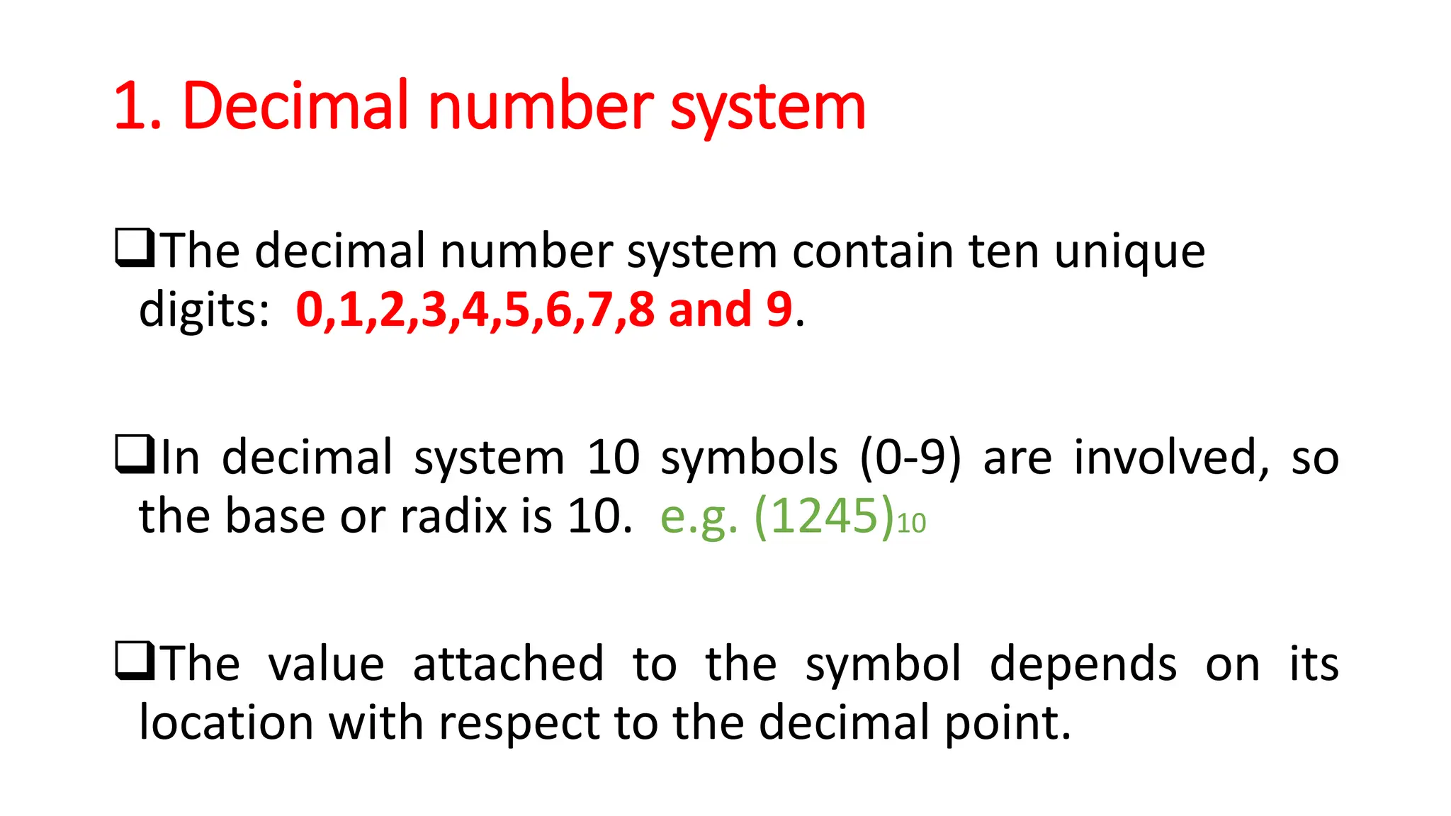 1. Decimal number system
The decimal number system contain ten unique
digits: 0,1,2,3,4,5,6,7,8 and 9.
In decimal system 10 symbols (0-9) are involved, so
the base or radix is 10. e.g. (1245)10
The value attached to the symbol depends on its
location with respect to the decimal point.
 