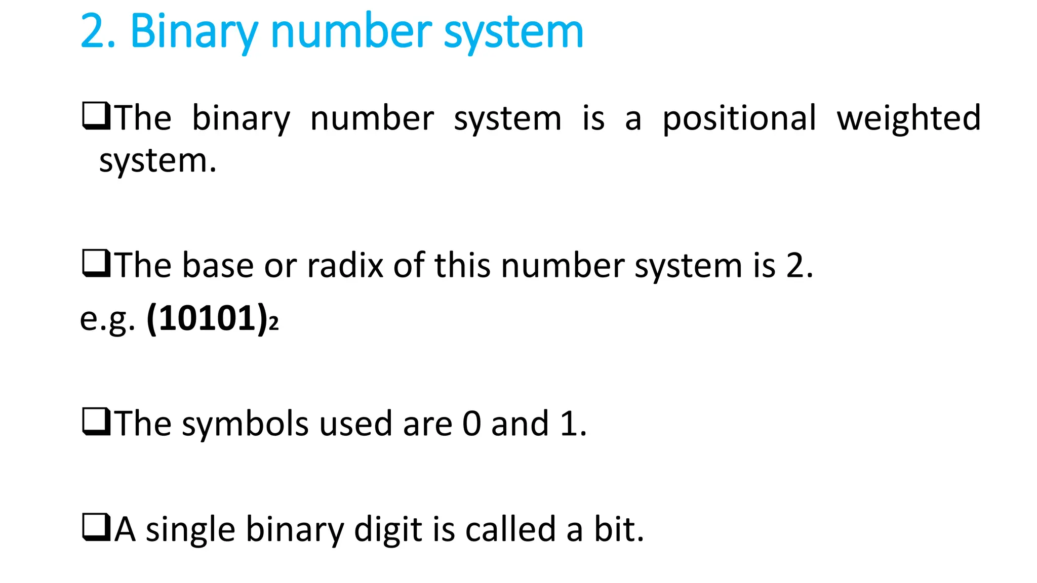 2. Binary number system
The binary number system is a positional weighted
system.
The base or radix of this number system is 2.
e.g. (10101)2
The symbols used are 0 and 1.
A single binary digit is called a bit.
 