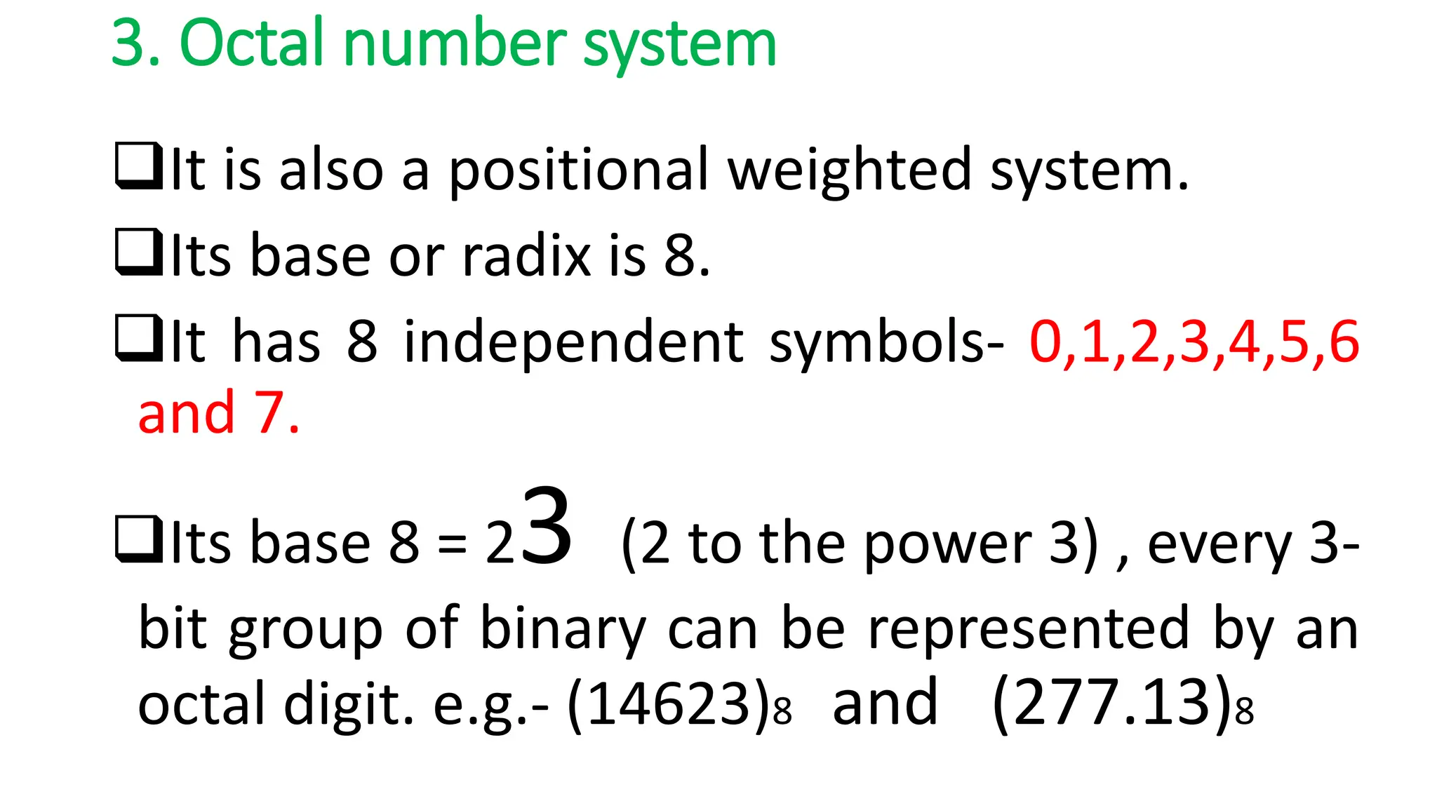 3. Octal number system
It is also a positional weighted system.
Its base or radix is 8.
It has 8 independent symbols- 0,1,2,3,4,5,6
and 7.
Its base 8 = 23 (2 to the power 3) , every 3-
bit group of binary can be represented by an
octal digit. e.g.- (14623)8 and (277.13)8
 