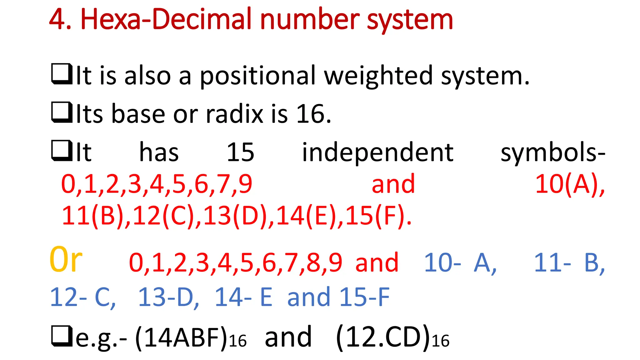 4. Hexa-Decimal number system
It is also a positional weighted system.
Its base or radix is 16.
It has 15 independent symbols-
0,1,2,3,4,5,6,7,9 and 10(A),
11(B),12(C),13(D),14(E),15(F).
0r 0,1,2,3,4,5,6,7,8,9 and 10- A, 11- B,
12- C, 13-D, 14- E and 15-F
e.g.- (14ABF)16 and (12.CD)16
 