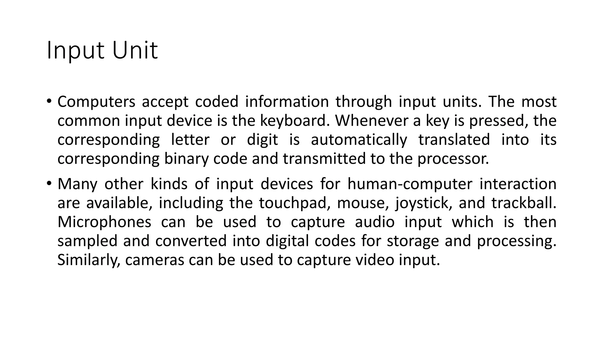 Input Unit
• Computers accept coded information through input units. The most
common input device is the keyboard. Whenever a key is pressed, the
corresponding letter or digit is automatically translated into its
corresponding binary code and transmitted to the processor.
• Many other kinds of input devices for human-computer interaction
are available, including the touchpad, mouse, joystick, and trackball.
Microphones can be used to capture audio input which is then
sampled and converted into digital codes for storage and processing.
Similarly, cameras can be used to capture video input.
 