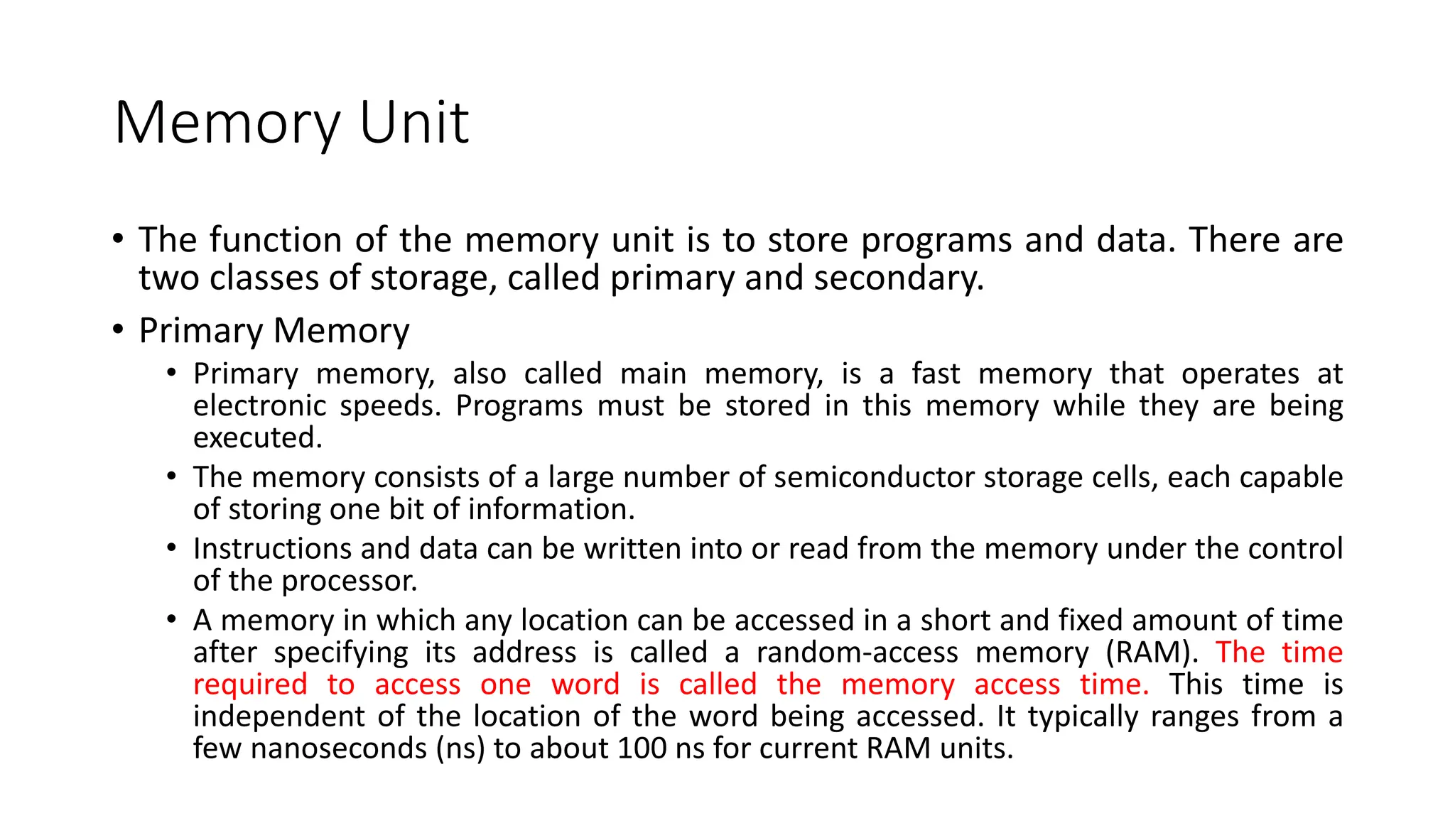 Memory Unit
• The function of the memory unit is to store programs and data. There are
two classes of storage, called primary and secondary.
• Primary Memory
• Primary memory, also called main memory, is a fast memory that operates at
electronic speeds. Programs must be stored in this memory while they are being
executed.
• The memory consists of a large number of semiconductor storage cells, each capable
of storing one bit of information.
• Instructions and data can be written into or read from the memory under the control
of the processor.
• A memory in which any location can be accessed in a short and fixed amount of time
after specifying its address is called a random-access memory (RAM). The time
required to access one word is called the memory access time. This time is
independent of the location of the word being accessed. It typically ranges from a
few nanoseconds (ns) to about 100 ns for current RAM units.
 