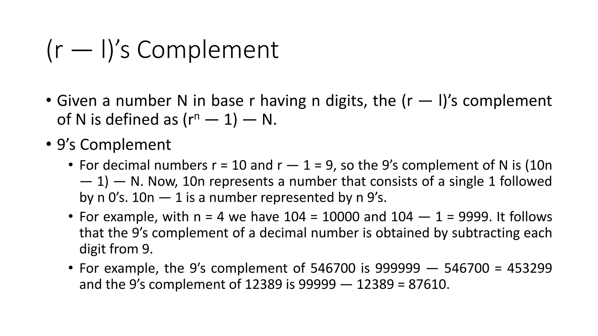 (r — l)’s Complement
• Given a number N in base r having n digits, the (r — l)’s complement
of N is defined as (rn — 1) — N.
• 9’s Complement
• For decimal numbers r = 10 and r — 1 = 9, so the 9’s complement of N is (10n
— 1) — N. Now, 10n represents a number that consists of a single 1 followed
by n 0’s. 10n — 1 is a number represented by n 9’s.
• For example, with n = 4 we have 104 = 10000 and 104 — 1 = 9999. It follows
that the 9’s complement of a decimal number is obtained by subtracting each
digit from 9.
• For example, the 9’s complement of 546700 is 999999 — 546700 = 453299
and the 9’s complement of 12389 is 99999 — 12389 = 87610.
 