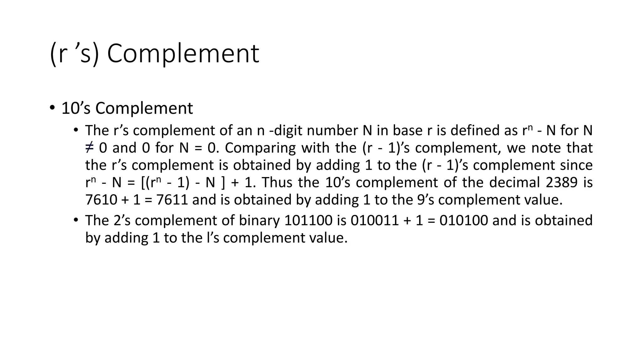 (r ’s) Complement
• 10’s Complement
• The r’s complement of an n -digit number N in base r is defined as rn - N for N
≠ 0 and 0 for N = 0. Comparing with the (r - 1)’s complement, we note that
the r’s complement is obtained by adding 1 to the (r - 1)’s complement since
rn - N = [(rn - 1) - N ] + 1. Thus the 10’s complement of the decimal 2389 is
7610 + 1 = 7611 and is obtained by adding 1 to the 9’s complement value.
• The 2’s complement of binary 101100 is 010011 + 1 = 010100 and is obtained
by adding 1 to the l’s complement value.
 