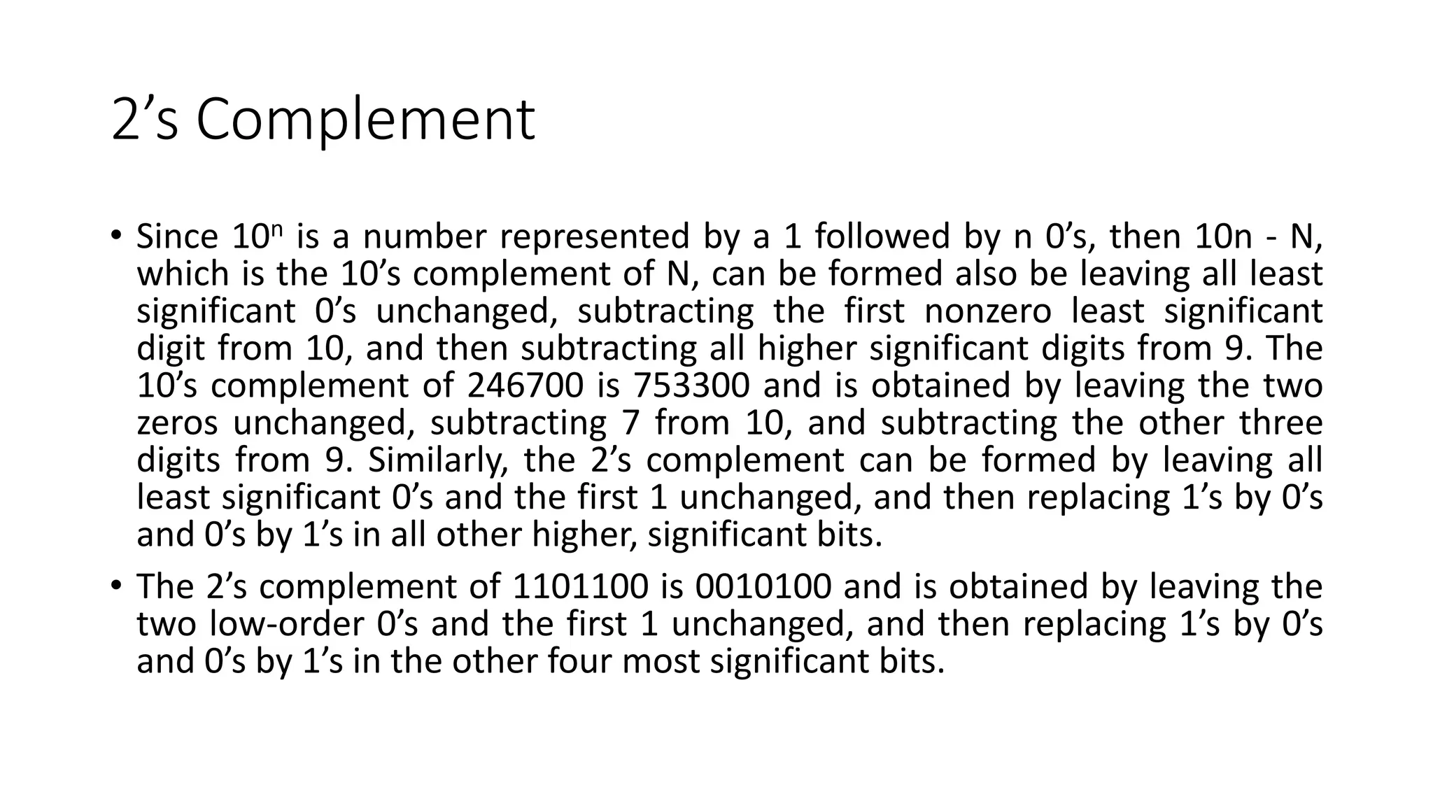 2’s Complement
• Since 10n is a number represented by a 1 followed by n 0’s, then 10n - N,
which is the 10’s complement of N, can be formed also be leaving all least
significant 0’s unchanged, subtracting the first nonzero least significant
digit from 10, and then subtracting all higher significant digits from 9. The
10’s complement of 246700 is 753300 and is obtained by leaving the two
zeros unchanged, subtracting 7 from 10, and subtracting the other three
digits from 9. Similarly, the 2’s complement can be formed by leaving all
least significant 0’s and the first 1 unchanged, and then replacing 1’s by 0’s
and 0’s by 1’s in all other higher, significant bits.
• The 2’s complement of 1101100 is 0010100 and is obtained by leaving the
two low-order 0’s and the first 1 unchanged, and then replacing 1’s by 0’s
and 0’s by 1’s in the other four most significant bits.
 