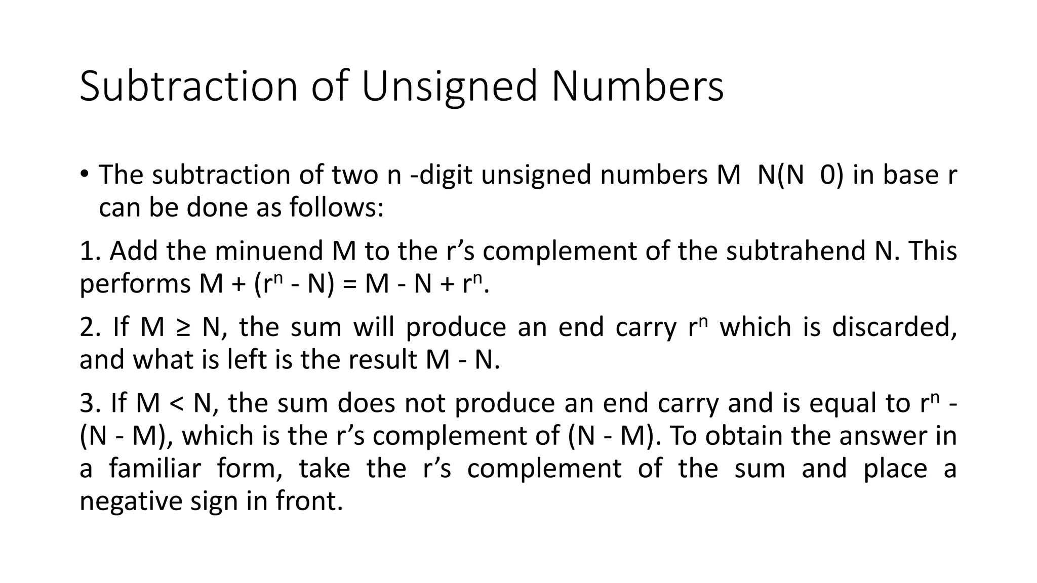 Subtraction of Unsigned Numbers
• The subtraction of two n -digit unsigned numbers M N(N 0) in base r
can be done as follows:
1. Add the minuend M to the r’s complement of the subtrahend N. This
performs M + (rn - N) = M - N + rn.
2. If M ≥ N, the sum will produce an end carry rn which is discarded,
and what is left is the result M - N.
3. If M < N, the sum does not produce an end carry and is equal to rn -
(N - M), which is the r’s complement of (N - M). To obtain the answer in
a familiar form, take the r’s complement of the sum and place a
negative sign in front.
 