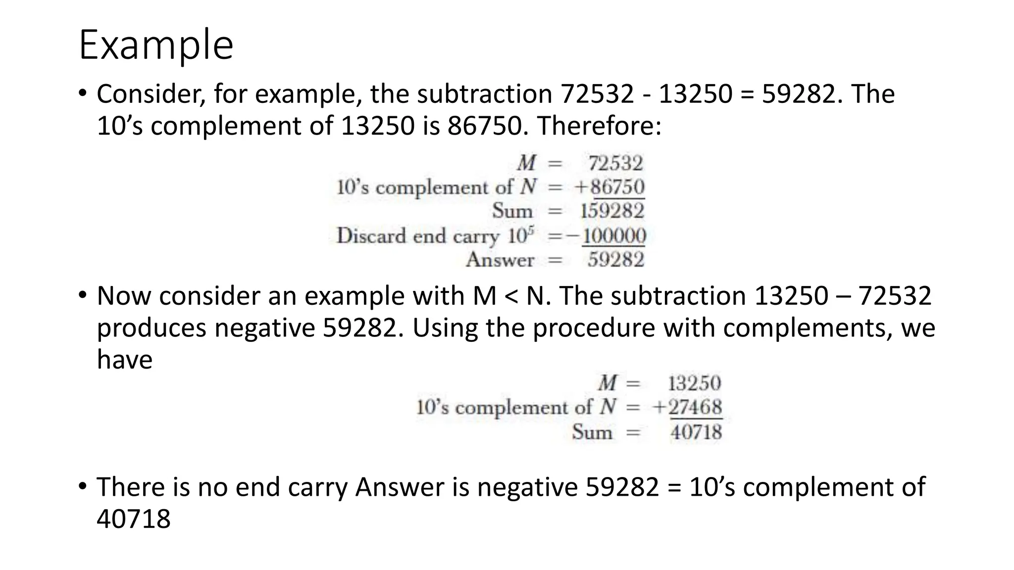 Example
• Consider, for example, the subtraction 72532 - 13250 = 59282. The
10’s complement of 13250 is 86750. Therefore:
• Now consider an example with M < N. The subtraction 13250 – 72532
produces negative 59282. Using the procedure with complements, we
have
• There is no end carry Answer is negative 59282 = 10’s complement of
40718
 