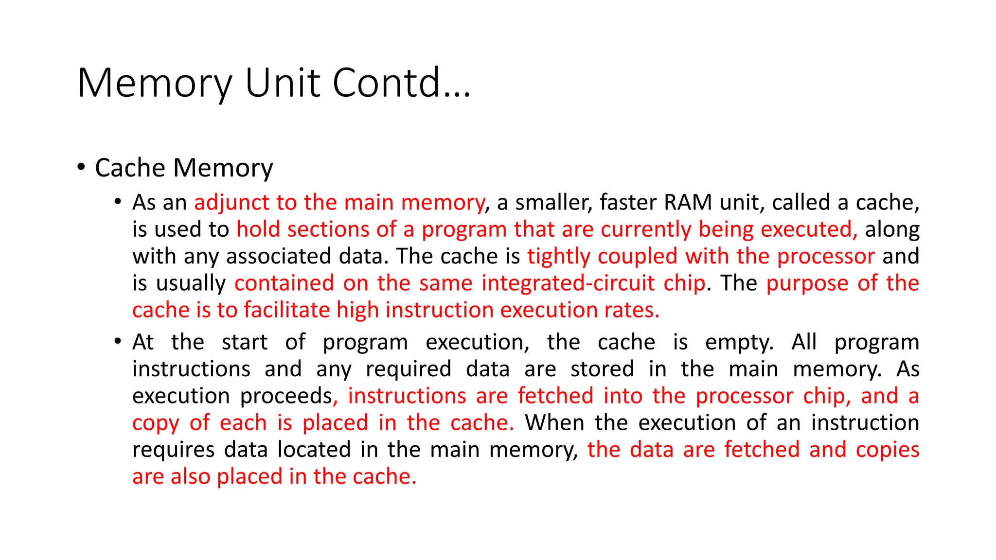 Memory Unit Contd…
• Cache Memory
• As an adjunct to the main memory, a smaller, faster RAM unit, called a cache,
is used to hold sections of a program that are currently being executed, along
with any associated data. The cache is tightly coupled with the processor and
is usually contained on the same integrated-circuit chip. The purpose of the
cache is to facilitate high instruction execution rates.
• At the start of program execution, the cache is empty. All program
instructions and any required data are stored in the main memory. As
execution proceeds, instructions are fetched into the processor chip, and a
copy of each is placed in the cache. When the execution of an instruction
requires data located in the main memory, the data are fetched and copies
are also placed in the cache.
 